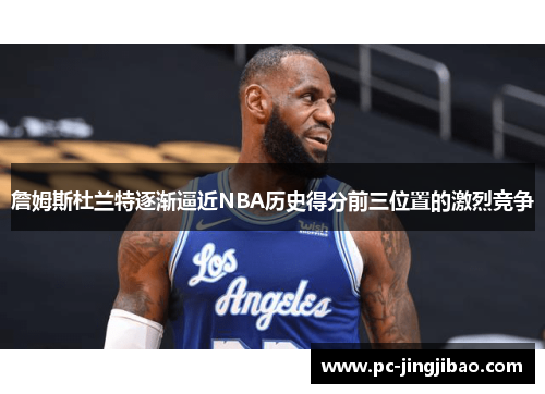 詹姆斯杜兰特逐渐逼近NBA历史得分前三位置的激烈竞争